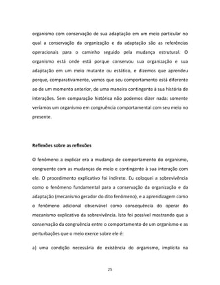 25
organismo com conservação de sua adaptação em um meio particular no
qual a conservação da organização e da adaptação são as referências
operacionais para o caminho seguido pela mudança estrutural. O
organismo está onde está porque conservou sua organização e sua
adaptação em um meio mutante ou estático, e dizemos que aprendeu
porque, comparativamente, vemos que seu comportamento está diferente
ao de um momento anterior, de uma maneira contingente à sua história de
interações. Sem comparação histórica não podemos dizer nada: somente
veríamos um organismo em congruência comportamental com seu meio no
presente.
Reflexões sobre as reflexões
O fenômeno a explicar era a mudança de comportamento do organismo,
congruente com as mudanças do meio e contingente à sua interação com
ele. O procedimento explicativo foi indireto. Eu coloquei a sobrevivência
como o fenômeno fundamental para a conservação da organização e da
adaptação (mecanismo gerador do dito fenômeno), e a aprendizagem como
o fenômeno adicional observável como consequência do operar do
mecanismo explicativo da sobrevivência. Isto foi possível mostrando que a
conservação da congruência entre o comportamento de um organismo e as
perturbações que o meio exerce sobre ele é:
a) uma condição necessária de existência do organismo, implícita na
 