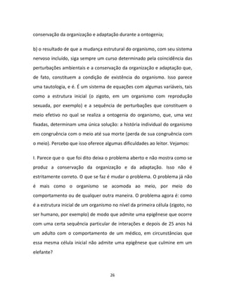 26
conservação da organização e adaptação durante a ontogenia;
b) o resultado de que a mudança estrutural do organismo, com seu sistema
nervoso incluído, siga sempre um curso determinado pela coincidência das
perturbações ambientais e a conservação da organização e adaptação que,
de fato, constituem a condição de existência do organismo. Isso parece
uma tautologia, e é. É um sistema de equações com algumas variáveis, tais
como a estrutura inicial (o zigoto, em um organismo com reprodução
sexuada, por exemplo) e a sequência de perturbações que constituem o
meio efetivo no qual se realiza a ontogenia do organismo, que, uma vez
fixadas, determinam uma única solução: a história individual do organismo
em congruência com o meio até sua morte (perda de sua congruência com
o meio). Percebo que isso oferece algumas dificuldades ao leitor. Vejamos:
I. Parece que o que foi dito deixa o problema aberto e não mostra como se
produz a conservação da organização e da adaptação. Isso não é
estritamente correto. O que se faz é mudar o problema. O problema já não
é mais como o organismo se acomoda ao meio, por meio do
comportamento ou de qualquer outra maneira. O problema agora é: como
é a estrutura inicial de um organismo no nível da primeira célula (zigoto, no
ser humano, por exemplo) de modo que admite uma epigênese que ocorre
com uma certa sequência particular de interações e depois de 25 anos há
um adulto com o comportamento de um médico, em circunstâncias que
essa mesma célula inicial não admite uma epigênese que culmine em um
elefante?
 