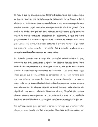 27
II. Tudo o que foi dito não parece tomar adequadamente em consideração
o sistema nervoso. Isso também não é estritamente certo. O que se faz é
devolver ao sistema nervoso sua condição de componente do organismo e
mostrar que seu papel na mudança comportamental não é sui generis. Com
efeito, na medida em que o sistema nervoso participa como qualquer outro
órgão na deriva estrutural ontogênica do organismo, o que lhe cabe
propriamente é a enorme ampliação do domínio de estados que torna
possível no organismo. Em outras palavras, o sistema nervoso é peculiar
na maneira como amplia o domínio das possíveis epigêneses do
organismo, não na forma como se insere nelas.
III. Poderia parecer que a dança de correlações sensório-motoras que,
conforme foi dito, caracteriza o operar do sistema nervoso como rede
fechada de componentes que interagem entre si, não pode dar conta da
enorme riqueza de comportamentos do ser humano. Esta dificuldade surge
de se pensar que a complexidade de comportamentos do ser humano está
em seu sistema nervoso. De fato, se o comportamento é o que o
observador vê na circunstância de interações do organismo em seu meio, o
que chamamos de riqueza comportamental humana pela riqueza de
significado que vemos nela (arte, literatura, ciência, filosofia) não está no
sistema nervoso como gerador de comportamentos, mas na circunstância
histórica em que ocorrem as correlações sensório-motoras geradas por ele.
Em outras palavras, duas correlações sensório-motoras que um observador
descreve como iguais em dois momentos históricos distintos podem ter
 