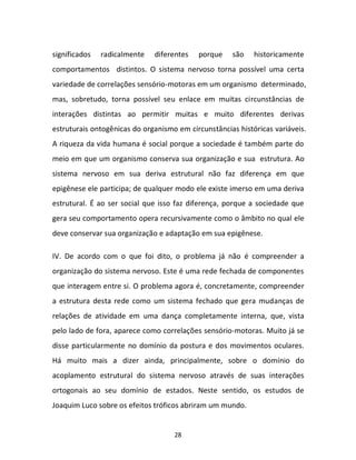 28
significados radicalmente diferentes porque são historicamente
comportamentos distintos. O sistema nervoso torna possível uma certa
variedade de correlações sensório-motoras em um organismo determinado,
mas, sobretudo, torna possível seu enlace em muitas circunstâncias de
interações distintas ao permitir muitas e muito diferentes derivas
estruturais ontogênicas do organismo em circunstâncias históricas variáveis.
A riqueza da vida humana é social porque a sociedade é também parte do
meio em que um organismo conserva sua organização e sua estrutura. Ao
sistema nervoso em sua deriva estrutural não faz diferença em que
epigênese ele participa; de qualquer modo ele existe imerso em uma deriva
estrutural. É ao ser social que isso faz diferença, porque a sociedade que
gera seu comportamento opera recursivamente como o âmbito no qual ele
deve conservar sua organização e adaptação em sua epigênese.
IV. De acordo com o que foi dito, o problema já não é compreender a
organização do sistema nervoso. Este é uma rede fechada de componentes
que interagem entre si. O problema agora é, concretamente, compreender
a estrutura desta rede como um sistema fechado que gera mudanças de
relações de atividade em uma dança completamente interna, que, vista
pelo lado de fora, aparece como correlações sensório-motoras. Muito já se
disse particularmente no domínio da postura e dos movimentos oculares.
Há muito mais a dizer ainda, principalmente, sobre o domínio do
acoplamento estrutural do sistema nervoso através de suas interações
ortogonais ao seu domínio de estados. Neste sentido, os estudos de
Joaquim Luco sobre os efeitos tróficos abriram um mundo.
 