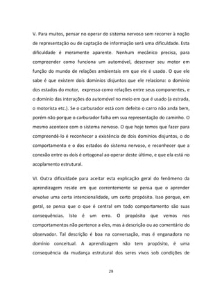 29
V. Para muitos, pensar no operar do sistema nervoso sem recorrer à noção
de representação ou de captação de informação será uma dificuldade. Esta
dificuldade é meramente aparente. Nenhum mecânico precisa, para
compreender como funciona um automóvel, descrever seu motor em
função do mundo de relações ambientais em que ele é usado. O que ele
sabe é que existem dois domínios disjuntos que ele relaciona: o domínio
dos estados do motor, expresso como relações entre seus componentes, e
o domínio das interações do automóvel no meio em que é usado (a estrada,
o motorista etc.). Se o carburador está com defeito o carro não anda bem,
porém não porque o carburador falha em sua representação do caminho. O
mesmo acontece com o sistema nervoso. O que hoje temos que fazer para
compreendê-lo é reconhecer a existência de dois domínios disjuntos, o do
comportamento e o dos estados do sistema nervoso, e reconhecer que a
conexão entre os dois é ortogonal ao operar deste último, e que ela está no
acoplamento estrutural.
VI. Outra dificuldade para aceitar esta explicação geral do fenômeno da
aprendizagem reside em que correntemente se pensa que o aprender
envolve uma certa intencionalidade, um certo propósito. Isso porque, em
geral, se pensa que o que é central em todo comportamento são suas
consequências. Isto é um erro. O propósito que vemos nos
comportamentos não pertence a eles, mas à descrição ou ao comentário do
observador. Tal descrição é boa na conversação, mas é enganadora no
domínio conceitual. A aprendizagem não tem propósito, é uma
consequência da mudança estrutural dos seres vivos sob condições de
 