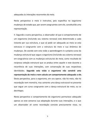 3
adequadas às interações recorrentes do meio.
Nesta perspectiva o meio é instrutivo, pois especifica no organismo
mudanças de estado que, por serem congruentes com ele, constituirão uma
representação.
II. Segundo a outra perspectiva, o observador vê que o comportamento de
um organismo (incluindo seu sistema nervoso) está determinado a cada
instante por sua estrutura, e que só pode ser adequado ao meio se esta
estrutura é congruente com a estrutura do meio e sua dinâmica de
mudanças. De acordo com esta visão a aprendizagem é o próprio curso da
mudança estrutural que segue o organismo (incluindo seu sistema nervoso)
em congruência com as mudanças estruturais do meio, como resultado da
recíproca seleção estrutural que se produz entre aquele e este durante a
recorrência de suas interações, com conservação de suas respectivas
identidades. Segundo esta visão o organismo não constrói uma
representação do meio e nem calcula um comportamento adequado a ele.
Desta perspectiva, para o organismo, em seu operar, não há meio, não há
recordação nem memória, mas somente uma dança estrutural no presente
que segue um curso congruente com a dança estrutural do meio, ou se
desintegra.
Nesta perspectiva o comportamento do organismo permanece adequado
apenas se este conserva sua adaptação durante suas interações, e o que
um observador vê como recordação consiste precisamente nisso, na
 