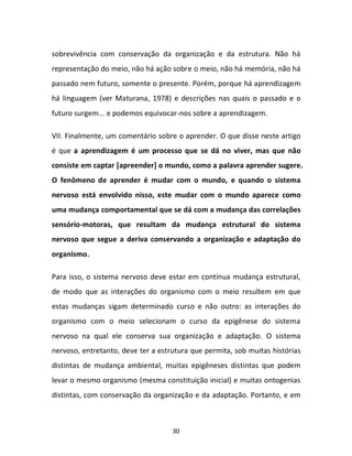 30
sobrevivência com conservação da organização e da estrutura. Não há
representação do meio, não há ação sobre o meio, não há memória, não há
passado nem futuro, somente o presente. Porém, porque há aprendizagem
há linguagem (ver Maturana, 1978) e descrições nas quais o passado e o
futuro surgem... e podemos equivocar-nos sobre a aprendizagem.
VII. Finalmente, um comentário sobre o aprender. O que disse neste artigo
é que a aprendizagem é um processo que se dá no viver, mas que não
consiste em captar [apreender] o mundo, como a palavra aprender sugere.
O fenômeno de aprender é mudar com o mundo, e quando o sistema
nervoso está envolvido nisso, este mudar com o mundo aparece como
uma mudança comportamental que se dá com a mudança das correlações
sensório-motoras, que resultam da mudança estrutural do sistema
nervoso que segue a deriva conservando a organização e adaptação do
organismo.
Para isso, o sistema nervoso deve estar em contínua mudança estrutural,
de modo que as interações do organismo com o meio resultem em que
estas mudanças sigam determinado curso e não outro: as interações do
organismo com o meio selecionam o curso da epigênese do sistema
nervoso na qual ele conserva sua organização e adaptação. O sistema
nervoso, entretanto, deve ter a estrutura que permita, sob muitas histórias
distintas de mudança ambiental, muitas epigêneses distintas que podem
levar o mesmo organismo (mesma constituição inicial) e muitas ontogenias
distintas, com conservação da organização e da adaptação. Portanto, e em
 