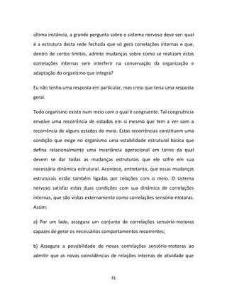31
última instância, a grande pergunta sobre o sistema nervoso deve ser: qual
é a estrutura desta rede fechada que só gera correlações internas e que,
dentro de certos limites, admite mudanças sobre como se realizam estas
correlações internas sem interferir na conservação da organização e
adaptação do organismo que integra?
Eu não tenho uma resposta em particular, mas creio que teria uma resposta
geral.
Todo organismo existe num meio com o qual é congruente. Tal congruência
envolve uma recorrência de estados em si mesmo que tem a ver com a
recorrência de alguns estados do meio. Estas recorrências constituem uma
condição que exige no organismo uma estabilidade estrutural básica que
defina relacionalmente uma invariância operacional em torno da qual
devem se dar todas as mudanças estruturais que ele sofre em sua
necessária dinâmica estrutural. Acontece, entretanto, que essas mudanças
estruturais estão também ligadas por relações com o meio. O sistema
nervoso satisfaz estas duas condições com sua dinâmica de correlações
internas, que são vistas externamente como correlações sensório-motoras.
Assim:
a) Por um lado, assegura um conjunto de correlações sensório-motoras
capazes de gerar os necessários comportamentos recorrentes;
b) Assegura a possibilidade de novas correlações sensório-motoras ao
admitir que as novas coincidências de relações internas de atividade que
 