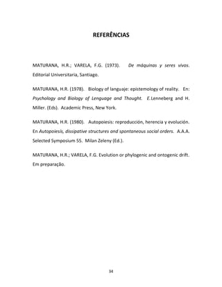 34
REFERÊNCIAS
MATURANA, H.R.; VARELA, F.G. (1973). De máquinas y seres vivos.
Editorial Universitaria, Santiago.
MATURANA, H.R. (1978). Biology of languaje: epistemology of reality. En:
Psychology and Biology of Lenguage and Thought. E.Lenneberg and H.
Miller. (Eds). Academic Press, New York.
MATURANA, H.R. (1980). Autopoiesis: reproducción, herencia y evolución.
En Autopoiesís, dissipative structures and spontaneous social orders. A.A.A.
Selected Symposium 55. Milan Zeleny (Ed.).
MATURANA, H.R.; VARELA, F.G. Evolution or phylogenic and ontogenic drift.
Em preparação.
 