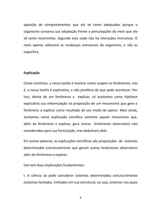 4
aparição de comportamentos que ele vê como adequados porque o
organismo conserva sua adaptação frente a perturbações do meio que ele
vê como recorrentes. Segundo esta visão não há interações instrutivas. O
meio apenas seleciona as mudanças estruturais do organismo, e não as
especifica.
Explicação
Como cientistas, a nossa tarefa é mostrar como surgem os fenômenos, isto
é, a nossa tarefa é explicativa, e não preditiva do que pode acontecer. Por
isso, diante de um fenômeno a explicar, só aceitamos como hipótese
explicativa sua reformulação na proposição de um mecanismo que gere o
fenômeno a explicar como resultado de seu modo de operar. Mais ainda,
aceitamos como explicação científica somente aquele mecanismo que,
além do fenômeno a explicar, gera outros fenômenos observáveis não
considerados para sua formulação, mas dedutíveis dele.
Em outras palavras, as explicações científicas são proposições de sistemas
determinados estruturalmente que geram outros fenômenos observáveis
além do fenômeno a explicar.
Isto tem duas implicações fundamentais:
I. A ciência só pode considerar sistemas determinados estruturalmente
(sistemas fechados, limitados em sua estrutura), ou seja, sistemas nos quais
 