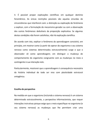 6
II. É possível propor explicações científicas em qualquer domínio
fenomênico. As únicas restrições possíveis são aquelas oriundas de
circunstâncias que interferem com: a distinção ou explicação do fenômeno
a explicar, com a formulação do mecanismo gerador ou com a observação
dos outros fenômenos dedutíveis da proposição explicativa. Se algumas
destas condições não forem satisfeitas, não há explicação científica.
De acordo com isto, explicar o fenômeno da aprendizagem consistirá, em
princípio, em mostrar como (a partir do operar do organismo e seu sistema
nervoso como sistemas determinados estruturalmente) surge o que o
observador vê como aprendizagem; em distinguir a mudança de
comportamento do organismo congruente com as mudanças no meio e
contingente à sua interação nele.
Particularmente, mostrarei que a aprendizagem é consequência necessária
da história individual de todo ser vivo com plasticidade estrutural
ontogênica.
Escolha de perspectiva
Na medida em que o organismo (incluindo o sistema nervoso) é um sistema
determinado estruturalmente, a perspectiva informacionista, que requer
interações instrutivas porque exige que o meio especifique no organismo (e
seu sistema nervoso) as mudanças que lhe permitem criar uma
 