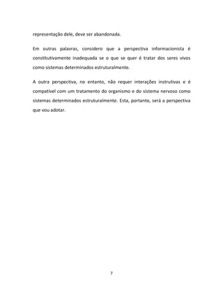 7
representação dele, deve ser abandonada.
Em outras palavras, considero que a perspectiva informacionista é
constitutivamente inadequada se o que se quer é tratar dos seres vivos
como sistemas determinados estruturalmente.
A outra perspectiva, no entanto, não requer interações instrutivas e é
compatível com um tratamento do organismo e do sistema nervoso como
sistemas determinados estruturalmente. Esta, portanto, será a perspectiva
que vou adotar.
 