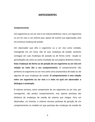 8
ANTECEDENTES
Comportamento
Um organismo ou um ser vivo é um sistema dinâmico. Isto é, um organismo,
ou um ser vivo, é um sistema que, apesar de manter sua organização, está
em contínua mudança de estado.
Um observador que olha o organismo ou o ser vivo como unidade,
interagindo em um meio, não vê suas mudanças de estado. Somente
consegue ver suas mudanças de posição ou de forma como reação às
perturbações do meio ou como resultado de sua própria dinâmica interna.
Estas mudanças de forma ou de posição de um organismo ou ser vivo em
relação ao meio são o seu comportamento. O comportamento não
pertence ao organismo ou ser vivo como uma característica de todas ou de
algumas de suas mudanças de estado. O comportamento é uma relação
entre um organismo ou ser vivo e o meio no qual um observador o
distingue e contempla.
O sistema nervoso, como componente de um organismo ou ser vivo, por
conseguinte, não produz comportamento, mas apenas participa das
dinâmica de mudanças de estado do sistema que integra. Para um
observador, no entanto, o sistema nervoso participa da geração de um
comportamento na medida em que participa das mudanças de estado do
 