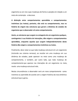 9
organismo ou ser vivo cujas mudanças de forma e posição em relação a um
meio ele contempla e descreve.
A distinção entre comportamentos aprendidos e comportamentos
instintivos (ou inatos), portanto, não está no comportamento, mas na
história da origem das estruturas que geram a dinâmica de estados do
organismo que o observador vê como comportamento.
Assim, as estruturas que surgem na ontogenia de um organismo qualquer,
contingentes à sua história de interações, dão origem a comportamentos
aprendidos, enquanto aquelas que surgem independentemente desta
história dão origem a comportamentos instintivos ou inatos.
Finalmente, deve notar-se que toda mudança estrutural em um organismo
(incluindo seu sistema nervoso), ao resultar em uma mudança em sua
dinâmica de estados, pode aparecer no meio como uma mudança de
comportamento, e também, por outro lado, que toda mudança de
comportamento que aparece nas interações de um organismo no meio,
revela uma mudança estrutural nele.
Nestas circunstâncias o observador verá um novo comportamento como
instintivo ou aprendido de acordo com a origem histórica da nova dinâmica
estrutural que o gerou.
 