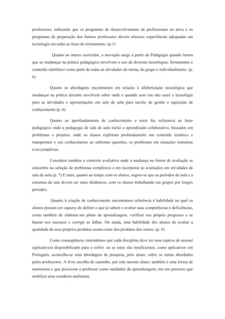 professores, indicando que os programas de desenvolvimento de profissionais na ativa e os
programas de preparação dos futuros professores devem oferecer experiências adequadas em
tecnologia em todas as fases do treinamento. (p.1)
Quanto ao marco curricular, a inovação surge a partir da Pedagogia quando lemos
que as mudanças na prática pedagógica envolvem o uso de diversas tecnologias, ferramentas e
conteúdo eletrônico como parte de todas as atividades da turma, do grupo e individualmente. (p.
6)
Quanto às abordagens encontramos em relação à alfabetização tecnológica que
mudanças na prática docente envolvem saber onde e quando usar (ou não usar) a tecnologia
para as atividades e apresentações em sala de aula para tarefas de gestão e aquisição de
conhecimento (p. 6)
Quanto ao aprofundamento de conhecimento o texto faz referencia ao fazer
pedagógico onde a pedagogia de sala de aula inclui o aprendizado colaborativo, baseados em
problemas e projetos, onde os alunos exploram profundamente um conteúdo temático e
transportam o seu conhecimento ao enfrentar questões, os problemas em situações rotineiras
e/ou complexas.
Considera também o contexto avaliativo onde a mudança na forma de avaliação se
concentra na solução de problemas complexos e em incorporar as avaliações em atividades de
sala de aula.(p. 7) E mais, quanto ao tempo com os alunos, sugere-se que os períodos de aula e a
estrutura de sala devem ser mais dinâmicos, com os alunos trabalhando em grupos por longos
períodos.
Quanto à criação de conhecimento encontramos referência à habilidade na qual os
alunos possam ser capazes de definir o que já sabem e avaliar suas competências e deficiências,
como também de elaborar um plano de aprendizagem, verificar seu próprio progresso e se
basear nos sucessos e corrigir as falhas. Ou ainda, uma habilidade dos alunos de avaliar a
qualidade de seus próprios produtos assim como dos produtos dos outros. (p. 8)
Como conseqüência, entendemos que cada disciplina deve ter uma espécie de arsenal
(aplicativos) disponibilizado para o tablet, ou se estes são insuficientes, como aplicativos em
Português, aconselha-se uma abordagem de pesquisa, pelo aluno, sobre os temas abordados
pelos professores. A livre escolha do caminho, por este mesmo aluno, também é uma forma de
autonomia e que posiciona o professor como mediador da aprendizagem, em um percurso que
mobiliza uma curadoria autônoma.
 