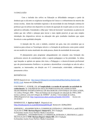 5 CONCLUSÃO
Com a inclusão dos tablets na Educação as dificuldades emergem a partir da
distância que se dá entre as exigências tecnológicas da Unesco e a infraestrutura da maioria das
nossas escolas, diante das realidades regionais e da necessidade de uma formação contínua do
professor que irá utilizar este dispositivo no intuito de aquisição de insights para co-criar com os
aplicativos utilizados. Estendendo o olhar para “além do horizonte” encontramos as palavras de
ordem que são: refletir e planejar para inovar o mais rápido possível, já que uma simples
introdução dos dispositivos móveis na educação não gera resultados imediatos que sejam
favoráveis a uma qualidade almejada.
A intenção não foi, com o módulo, construir um guia, mas sim considerar que as
tentativas para colocar as Tecnologias móveis e a formação de professores como ponto central
em um modelo de ensino atualizado são ainda poucas, diante da enormidade do nosso país.
O planejamento para programar adequadamente em conjunto uma formação dos
professores através de considerações sobre o suporte pedagógico se faz prioridade. As idéias
aqui lançadas se apóiam em apenas dois itens, a Pedagogia e o desenvolvimento profissional
que são posicionamentos frutíferos e se prestam a desmistificar a tecnologia na sala de aula e
capacitar, os interessados, em direção aos 4 C: comunicação, criatividade, colaboração e
pensamento critico.
REFERÊNCIAS
BOYD disponível em: http://www.k12blueprint.com/sites/default/files/Getting-Started-with-
BYOD_0.pdf Acesso em 25/Nov/2013
COUTINHO, C.; JUNIOR, J.B. A Complexidade e os modos de aprender na sociedade do
conhecimento. In: COLÓQUIO DA SECÇÃO PORTUGUESA DA ASSOCIATION
FRANCOPHONE INTERNATIONALE DE RECHERCHE CIENTIFIQUE EN EDUCATION,
14, Lisboa, Portugal, 2006 – “Para um balanço da investigação em educação de 1960 a 2005:
teorias e práticas: actas do Colóquio da AFIRSE”. [Lisboa : Universidade de Lisboa,
2006].Disponível em: http://repositorium.sdum.uminho.pt/handle/1822/6501 Acesso em:
29/10/2013
DOMINGUEZ, A. Ipad na #sala 5 . Disponível em:
http://ticeducajunior.ie.ul.pt/2013/atas/pdf/36.pdf Acesso em: 22/Nov/2013
JOHNSON,L.,ADAMSBECKER,S.,CUMMINS,M.,ESTRADA,V.,FREEMAN,A.,andLUDGA
TE,H.(2013) NMC Horizon Report: Edição K12, 2013.Tradução
Ez2translate.Austin,Texas:TheNew Media Consortium
____JOHNSON,L.,ADAMSBECKER,S.,CUMMINS,M.,ESTRADA,V.,FREEMAN,A.,andLU
DGATE,H.(2013) NMC Horizon Report: Edição HD, 2013.Tradução
Ez2translate.Austin,Texas:TheNew Media Consortium
 