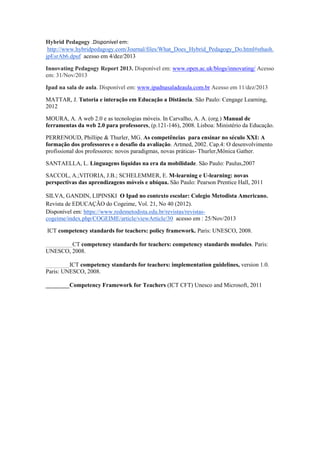 Hybrid Pedagogy .Disponível em:
http://www.hybridpedagogy.com/Journal/files/What_Does_Hybrid_Pedagogy_Do.html#sthash.
jpEsrAb6.dpuf acesso em 4/dez/2013
Innovating Pedagogy Report 2013. Disponível em: www.open.ac.uk/blogs/innovating/ Acesso
em: 31/Nov/2013
Ipad na sala de aula. Disponível em: www.ipadnasaladeaula.com.br Acesso em 11/dez/2013
MATTAR, J. Tutoria e interação em Educação a Distância. São Paulo: Cengage Learning,
2012
MOURA, A. A web 2.0 e as tecnologias móveis. In Carvalho, A. A. (org.) Manual de
ferramentas da web 2.0 para professores, (p.121-146), 2008. Lisboa: Ministério da Educação.
PERRENOUD, Phillipe & Thurler, MG. As competências para ensinar no século XXI: A
formação dos professores e o desafio da avaliação. Artmed, 2002. Cap.4: O desenvolvimento
profissional dos professores: novos paradigmas, novas práticas- Thurler,Mônica Gather.
SANTAELLA, L. Linguagens líquidas na era da mobilidade. São Paulo: Paulus,2007
SACCOL, A.;VITORIA, J.B.; SCHELEMMER, E. M-learning e U-learning: novas
perspectivas das aprendizagens móveis e ubíqua. São Paulo: Pearson Prentice Hall, 2011
SILVA, GANDIN, LIPINSKI O Ipad no contexto escolar: Colegio Metodista Americano.
Revista de EDUCAÇÃO do Cogeime, Vol. 21, No 40 (2012).
Disponível em: https://www.redemetodista.edu.br/revistas/revistas-
cogeime/index.php/COGEIME/article/viewArticle/30 acesso em : 25/Nov/2013
ICT competency standards for teachers: policy framework. Paris: UNESCO, 2008.
_________CT competency standards for teachers: competency standards modules. Paris:
UNESCO, 2008.
________ICT competency standards for teachers: implementation guidelines, version 1.0.
Paris: UNESCO, 2008.
________Competency Framework for Teachers (ICT CFT) Unesco and Microsoft, 2011
 