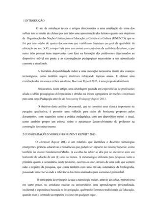 1 INTRODUÇÃO
O ato de entrelaçar textos e artigos direcionados a uma ampliação do tema dos
tablets tem o intuito de efetuar por um lado uma aproximação dos leitores quanto aos objetivos
da Organização das Nações Unidas para a Educação, a Ciência e a Cultura (UNESCO), que se
faz por intermédio de quatro documentos que viabilizam diretrizes em prol da qualidade da
educação no sec. XXI, compatíveis com um ensino mais próximo da realidade do aluno, e por
outro lado pontuar itens importantes com foco na formação dos professores direcionados ao
dispositivo móvel em pauta e as convergências pedagógicas necessárias a um aprendizado
coerente e atualizado.
A literatura disponibilizada induz a uma inovação necessária diante dos avanços
tecnológicos, como também sugere diretrizes reforçando tópicos atuais. E efetuar uma
correlação dos mesmos em face ao ultimo Horizont Report 2013, é uma proposta desafiante.
Procuramos, neste artigo, uma abordagem pautada em experiências de professores
aliada a idéias pedagógicas diferenciadas e obtidas na leitura agregadora de noções conceituais
para uma nova Pedagogia através do Innovating Pedagogy Report 2013.
O objetivo desta análise documental, que se constitui uma técnica importante na
pesquisa qualitativa, é permitir uma reflexão para além do horizonte proposto pelos
documentos, com sugestões sobre a prática pedagógica, com um dispositivo móvel e atual,
como também propor um esboço sobre o necessário desenvolvimento do professor na
construção do conhecimento.
2 CONSIDERAÇÕES SOBRE O HORIZONT REPORT 2013
O Horizont Report 2013 é um relatório que identifica e descreve tecnologias
emergentes, práticas educativas e tendências que podem ter impacto no Ensino Superior, como
também no ensino Fundamental/Médio. A escolha do tablet se deu por se encontrar com um
horizonte de adoção de um (1) ano ou menos. A metodologia utilizada para pesquisa, tanto a
primária quanto a secundária, neste relatório, ocorreu on-line, através de uma wiki que contem
todo o registro da pesquisa, que conta também com uma revisão sistemática da bibliografia,
possuindo um critério onde a relevância dos itens analisados para o ensino é primordial.
O tema parte do princípio de que a tecnologia móvel, através do tablet, proporciona
em curto prazo, no cotidiano escolar ou universitário, uma aprendizagem personalizada,
incidental e espontânea baseada na investigação, quebrando formatos tradicionais da Educação,
quando todo o conteúdo acompanha o aluno em qualquer lugar.
 