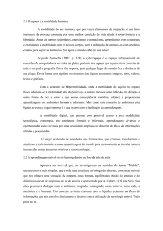 2.1 O espaço e a mobilidade humana
A mobilidade do ser humano, que por vezes chamamos de migração, é um fator
intrínseco da procura constante por uma melhor condição de vida aliada à sobrevivência e a
liberdade. Antes de sermos sedentários, exercíamos o nomadismo, aprendíamos com a natureza
e exercíamos a mobilidade com os nossos corpos, com a utilização de animais ou com artefatos
criados para suprir as distâncias. No agora o mundo cabe em um tablet.
Segundo Santaella (2007, p. 178) o cyberespaço é o espaço informacional de
conexões de computadores ao redor do globo, portanto um espaço que representa o conceito de
rede e no qual a geografia física não importa, pois qualquer lugar do mundo fica a distância de
um clique. Desta forma com rápidos movimentos dos dígitos acessamos imagens, sons, vídeos,
textos e gráficos.
Com o conceito de Hipermobilidade, onde a mobilidade do sujeito no espaço
físico adiciona-se à mobilidade dos dispositivos, a autora provoca uma reflexão em direção a
outra forma de ser e estar e que como conseqüência mobiliza, oferece e proporciona
aprendizagens em ambientes formais e informais. Mas como este conceito de ambientes está
ligado ao espaço o que importa é o que ocorre com a facilitação da aprendizagem.
A mobilidade digital, das pessoas com possível acesso a esta modalidade
tecnológica, contempla, em ambientes formais e informais, aprendizagens diversas e
oportunizadas cada vez mais por uma velocidade ampliada no decorrer do fluxo de informações
obtidas e pesquisadas.
O surgir acelerado de novidades nas ferramentas, que criamos, transformam e
atualizam a cada instante a nossa aprendizagem do mundo para curiosamente se instalar como a
internet das coisas (sensores wireless e nanotecnologia).
2.2 A aprendizagem móvel ou m-learning dentro ou fora da sala de aula
Aparenta ser incrível que, ao investigarmos os sentidos do termo “Mobile”,
encontremos o mais simples, que é o de uma escultura ou brinquedo abstrato, com peças móveis
que nos oferece uma sensação de estarem, estas formas, equilibradas (fusão do estático e do
dinâmico) apesar de suspensas no ar de autoria e apresentada por A. Calder, 1932 em Paris. Sua
obra procurava dialogar com o ambiente, reagindo, interagindo, meio matéria, meio vida, a
mecânica e o humano. Um conceito artístico coerente com a liquidez existente no fluxo de
informações que nos envolve diariamente e decerto com a utilização da tecnologia móvel. Tudo
paira no ar.
 
