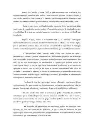Através de Coutinho e Junior (2007, p. 06) encontramos que a utilização dos
dispositivos móveis para a educação também é uma variante do e-learnin , ao fazer referência a
uma terceira geração da EaD – Educação a Distância. A m-learning ao utilizar dispositivos com
sensores, utilizados no dia a dia, possibilitam uma maior imersão do sujeito no mundo virtual.
Desta forma o termo mobilidade introduz o conceito de m- learning que difere
muito pouco do conceito de u-learning. A letra “u” representa o conceito de ubiqüidade, ou seja,
a possibilidade de se estar em variados lugares ao mesmo tempo, através da mobilidade das
tecnologias.
Segundo Saccol, Vitória e Schelemmer (2011), as alterações tecnológicas
interferem não apenas na educação, mas também na formação do cidadão e sua literacia digital,
para o aprendizado contínuo, tendo em vista que a sociabilidade e necessidade de formação
contínua e uma eficaz capacitação profissional também são itens que se modificam rapidamente.
A aprendizagem móvel torna-se, desta forma, um “divisor de águas”,
personalizada e interativa, já que o aluno aprenderá a selecionar os aplicativos que atendam às
suas necessidades, de aprendizagem e interesses atendendo aos seus próprios propósitos. Não
deixa de ser uma aprendizagem da transformação. A aprendizagem informal resiste ao
conhecimento formal, já que as experiências internalizadas pessoalmente se encontram em
oposição ao formal, que na maioria das vezes se encontra descontextualizado. Além de
utilizador e consumidor de informações o aluno modifica sua atuação para colaborador e editor
destas informações. A aprendizagem é marcada pelo multimídia, pelos hábitos de aprendizagem
não seqüenciais, interativos, assíncronos.
Os alunos de hoje não esperam para receber informações passivamente. Como
sujeitos atuantes eles querem quase que instantaneamente receber as respostas às suas próprias
duvidas. A preferência pela internet é muito maior do que ir até uma biblioteca infelizmente.
Em um sentido mais amplo a comunicação global instaurada em conversas
simultâneas, que a mobilidade provoca, se torna a base do aprender “uns com os outros”,
mesmo sem se conhecerem, em ações de grupo, coletiva, podendo auxiliar na diluição de
resistências quanto a diferenças culturais, entre outras.
Os benefícios da aprendizagem em movimento podem ser traduzidos como
diferentes do que tem acontecido no presencial, já que o ritmo do individuo em sua
aprendizagem acontece em qualquer lugar e a qualquer momento. A questão do tempo se mostra
interessante já que ele se torna por vezes bem escasso.
 