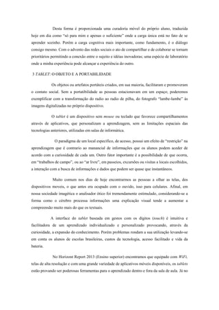 Desta forma é proporcionada uma curadoria móvel do próprio aluno, traduzida
hoje em dia como “só para mim e apenas o suficiente” onde a carga única está no fato de se
aprender sozinho. Porém a carga cognitiva mais importante, como fundamento, é o diálogo
consigo mesmo. Com o advento das redes sociais o ato de compartilhar e de colaborar se tornam
prioritários permitindo a conexão entre o sujeito e idéias inovadoras; uma espécie de laboratório
onde a minha experiência pode alcançar a experiência do outro.
3 TABLET: O OBJETO E A PORTABILIDADE
Os objetos ou artefatos portáteis criados, em sua maioria, facilitaram e promoveram
o contato social. Sem a portatibilidade as pessoas estacionavam em um espaço; poderemos
exemplificar com a transformação do radio ao radio de pilha, do fotografo “lambe-lambe” às
imagens digitalizadas no próprio dispositivo.
O tablet é um dispositivo sem mouse ou teclado que favorece compartilhamentos
através de aplicativos, que personalizam a aprendizagem, sem as limitações espaciais das
tecnologias anteriores, utilizadas em salas de informática.
O paradigma de um local específico, de acesso, possui um efeito de “restrição” na
aprendizagem que é contrario ao manancial de informações que os alunos podem aceder de
acordo com a curiosidade de cada um. Outro fator importante é a possibilidade de que ocorra,
em “trabalhos de campo”, ou ao “ar livre”, em passeios, excursões ou visitas a locais escolhidos,
a interação com a busca de informações e dados que podem ser quase que instantâneos.
Muito comum nos dias de hoje encontrarmos as pessoas a olhar as telas, dos
dispositivos moveis, o que antes era ocupado com o ouvido, isso para celulares. Afinal, em
nossa sociedade imagética o analisador ótico foi tremendamente estimulado, considerando-se a
forma como o cérebro processa informações uma explicação visual tende a aumentar a
compreensão muito mais do que os textuais.
A interface do tablet baseada em gestos com os dígitos (touch) é intuitiva e
facilitadora de um aprendizado individualizado e personalizado provocando, através da
curiosidade, a expansão do conhecimento. Porém problemas rondam a sua utilização levando-se
em conta os alunos de escolas brasileiras, custos da tecnologia, acesso facilitado e vida da
bateria.
No Horizont Report 2013 (Ensino superior) encontramos que equipado com WiFi,
telas de alta resolução e com uma grande variedade de aplicativos móveis disponíveis, os tablets
estão provando ser poderosas ferramentas para o aprendizado dentro e fora da sala de aula. Já no
 