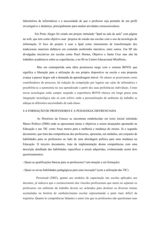 laboratórios de informática) e a necessidade de que o professor seja portador de um perfil
investigativo e dinâmico, principalmente para mediar atividades extracurriculares.
Em Porto Alegre foi criado um projeto intitulado “Ipad na sala de aula” com página
na web, que tem como objetivo usar projetos de estudo nas escolas com o uso da tecnologia de
informação. O foco do projeto é usar o Ipad como instrumento de transformação dos
tradicionais materiais didáticos em conteúdo multimídia interativo, entre outros. Em SP são
divulgadas iniciativas em escolas como Pueri Domus, Objetivo e Santa Cruz mas não há
trabalhos acadêmicos sobre as experiências, e no RJ no Centro Educacional Miraflores,
Mas em contrapartida uma idéia promissora surge com o sistema BOYD, que
significa a liberação para a utilização do seu próprio dispositivo na escola e esta proposta
avança a passos largos sob a demanda da aprendizagem móvel. Os alunos se posicionam como
contribuidores do processo, há redução da competição por lugares nas salas de informática e
possibilita-se a autonomia no seu aprendizado a partir das suas preferências individuais. Como
novas tecnologias estão sempre surgindo a experiência BOYD oferece em longo prazo uma
integração tecnológica não só com tablets onde a personalização do ambiente de trabalho se
adéqua às diferentes necessidades de cada aluno.
4 A FORMAÇÃO DE PROFESSORES E A PEDAGOGIA DIFERENCIADA
As Diretrizes da Unesco se encontram estabelecidas em texto inicial intitulado
Marco Político (2008) onde se apresentam metas e objetivos a serem alcançados apostando na
Educação e nas TIC como força motriz para a melhoria e mudança do ensino. Já o segundo
documento, que trata das competências dos professores, apresenta, em módulos, um conjunto de
habilidades para os professores ao lado de uma abordagem política para uma mudança na
Educação. O terceiro documento, trata da implementação destas competências com uma
descrição detalhada das habilidades específicas a serem adquiridas, evidenciando assim dois
questionamentos:
- Quais as qualificações básicas para os professores? (em atuação e em formação)
- Quais as novas habilidades pedagógicas para uma inovação? (com a utilização das TIC)
Perrenoud (2002), quanto aos modelos de capacitação nas escolas aplicados aos
docentes, já indicava que o esclarecimento dos vínculos profissionais que unem ou separam os
professores em ambiente de trabalho devem ser aclarados para desfazer as diversas tramas
acumuladas na história do estabelecimento escolar representando a parte mais difícil da
trajetória. Quanto às competências faltantes o autor cita que os professores não questionam suas
 