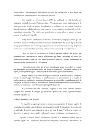 fontes teóricas e não assumem a obrigação de dar conta das opções feitas, e desta forma não
transformam as responsabilidades individuais em coletivas.
Em paralelo ao Horizont Report 2013, foi publicado na Grã-Bretanha um
documento intitulado Innovating Pedagogy Report 2013, tendo como intuito explorar e servir de
guia para novas formas de ensino, aprendizagem e avaliações em um mundo interativo.
Segundo os autores a Pedagogia emergente baseia-se em investigações em plena aula (p. 04), e
mais adiante exemplifica “The children use an aplication on a smartphone or a tablet to log the
contents of each meal[…](p. 17)
Surge assim a compreensão de uma nova possibilidade pedagógica, crítica, que tem
em vista o processo híbrido que ocorre em qualquer aprendizagem. Na revista digital Hibridy
Pedagogy encontramos que “Critical pedagogues move constantly between undoing the present
moment (the classroom) while assembling a future moment (an activity or assignment).”
Tendo por base os documentos da Unesco apresento tópicos, dos textos, que
direcionam uma visão inovadora para os professores e que foram construídos, via leitura dos
módulos apresentados, tendo em vista formar professores, gestores e demais componentes do
ambiente escolar atualizados com a Tecnologia.
Necessário compreender que a base, indicada pelo grupo responsável na redação
dos documentos, aponta para três fatores que geram o crescimento e que são a concepção de
capital, a inovação tecnológica e a necessidade de uma melhor qualidade no trabalho.
Sugere também que novas abordagens aconteçam do simples para o complexo,
através da alfabetização tecnológica, o aprofundamento do conhecimento e a criação do
conhecimento. As implicações para essa reforma devem ser construídas, remodeladas a partir da
Pedagogia, da pratica docente, da necessidade do desenvolvimento profissional, dos currículos e
avaliações e finalmente a partir da organização e gestão da escola.
Já o documento de 2011, (em inglês) congrega os itens acima relatados e fornece
exemplos mais apurados de situações que envolvem o professor e o aluno, sugerindo módulos
para estas capacitações.
4.1 Implicações para o uso do tablet
As sugestões a seguir apresentam-se unidas aos documentos da Unesco a partir de
orientações encontradas e que podem ser aproximadas no sentido de capacitação dos professores
na utilização do tablet, como dispositivo móvel em sala de aula. Viabiliza-se perante este
dispositivo as seguintes aproximações e adequações quanto à pedagogia e a prática docente:
Quanto ao marco político encontramos inserido aí o dispositivo móvel, que no
Horizont Report 2013 sugere uma aplicação em curto prazo, com alunos e na formação de
 