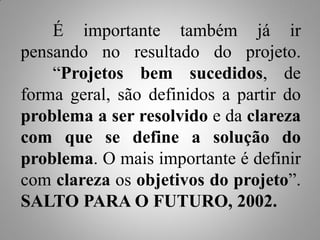 É importante também já ir
pensando no resultado do projeto.
    “Projetos bem sucedidos, de
forma geral, são definidos a partir do
problema a ser resolvido e da clareza
com que se define a solução do
problema. O mais importante é definir
com clareza os objetivos do projeto”.
SALTO PARA O FUTURO, 2002.
 