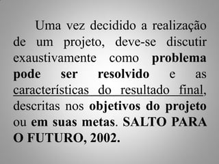 Uma vez decidido a realização
de um projeto, deve-se discutir
exaustivamente como problema
pode ser resolvido e as
características do resultado final,
descritas nos objetivos do projeto
ou em suas metas. SALTO PARA
O FUTURO, 2002.
 