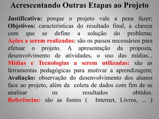 Acrescentando Outras Etapas ao Projeto
Justificativa: porque o projeto vale a pena fazer;
Objetivos: características do resultado final, a clareza
com que se define a solução do problema;
Ações a serem realizadas: são os passos necessários para
efetuar o projeto. A apresentação da proposta,
desenvolvimento de atividades, o uso das mídias...
Mídias e Tecnologias a serem utilizadas: são as
ferramentas pedagógicas para motivar a aprendizagem;
Avaliação: observação do desenvolvimento dos alunos
face ao projeto, além da coleta de dados com fim de se
analisar          os         resultados         obtidos.
Referências: são as fontes ( Internet, Livros, ... )
 