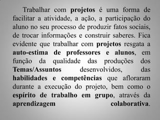Trabalhar com projetos é uma forma de
facilitar a atividade, a ação, a participação do
aluno no seu processo de produzir fatos sociais,
de trocar informações e construir saberes. Fica
evidente que trabalhar com projetos resgata a
auto-estima de professores e alunos, em
função da qualidade das produções dos
Temas/Assuntos           desenvolvidos,      das
habilidades e competências que afloraram
durante a execução do projeto, bem como o
espírito de trabalho em grupo, através da
aprendizagem                       colaborativa.
 