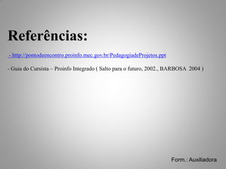 Referências:
- http://pontodeencontro.proinfo.mec.gov.br/PedagogiadeProjetos.ppt

- Guia do Cursista – Proinfo Integrado ( Salto para o futuro, 2002., BARBOSA 2004 )




                                                                      Form.: Auxiliadora
 