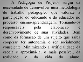 A Pedagogia de Projetos surgiu da
necessidade de desenvolver uma metodologia
de trabalho pedagógico que valorize a
participação do educando e do educador no
processo ensino-aprendizagem. Tornando-os
responsáveis     pela      elaboração       e
desenvolvimento de suas atividades. Bem
como da formação de um sujeito que saiba
cooperar, ter autonomia e ser socialmente
consciente. Minimizando a artificialidade da
escola e aproximá-la, o mais possível, da
realidade    e   da    vida     do     aluno.
 
