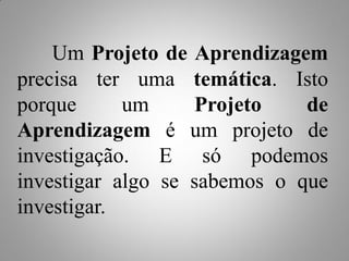 Um Projeto de Aprendizagem
precisa ter uma temática. Isto
porque      um     Projeto    de
Aprendizagem é um projeto de
investigação. E só podemos
investigar algo se sabemos o que
investigar.
 
