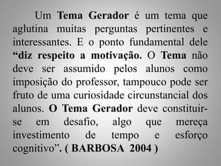 Um Tema Gerador é um tema que
aglutina muitas perguntas pertinentes e
interessantes. E o ponto fundamental dele
“diz respeito a motivação. O Tema não
deve ser assumido pelos alunos como
imposição do professor, tampouco pode ser
fruto de uma curiosidade circunstancial dos
alunos. O Tema Gerador deve constituir-
se em desafio, algo que mereça
investimento de tempo e esforço
cognitivo”. ( BARBOSA 2004 )
 
