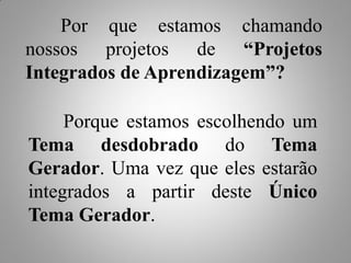 Por que estamos chamando
nossos projetos de “Projetos
Integrados de Aprendizagem”?

     Porque estamos escolhendo um
Tema desdobrado do Tema
Gerador. Uma vez que eles estarão
integrados a partir deste Único
Tema Gerador.
 
