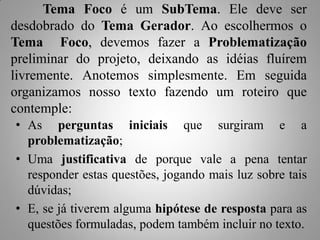 Tema Foco é um SubTema. Ele deve ser
desdobrado do Tema Gerador. Ao escolhermos o
Tema Foco, devemos fazer a Problematização
preliminar do projeto, deixando as idéias fluírem
livremente. Anotemos simplesmente. Em seguida
organizamos nosso texto fazendo um roteiro que
contemple:
• As perguntas iniciais que surgiram e a
  problematização;
• Uma justificativa de porque vale a pena tentar
  responder estas questões, jogando mais luz sobre tais
  dúvidas;
• E, se já tiverem alguma hipótese de resposta para as
  questões formuladas, podem também incluir no texto.
 