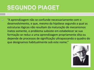 “A aprendizagem não se confunde necessariamente com o
desenvolvimento, e que, mesmo da hipótese segundo a qual as
estruturas lógicas não resultam da maturação de mecanismos
inatos somente, o problema subsiste em estabelecer se sua
formação se reduz a uma aprendizagem propriamente dita ou
depende de processos de significação ultrapassando o quadro do
que designamos habitualmente sob este nome.”

 