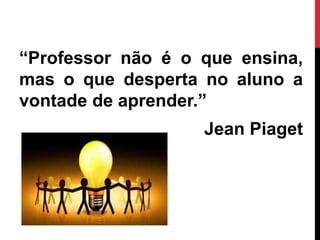 “Professor não é o que ensina,
mas o que desperta no aluno a
vontade de aprender.”
Jean Piaget
 