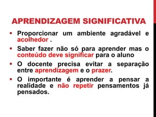 APRENDIZAGEM SIGNIFICATIVA
 Proporcionar um ambiente agradável e
acolhedor .
 Saber fazer não só para aprender mas o
conteúdo deve significar para o aluno
 O docente precisa evitar a separação
entre aprendizagem e o prazer.
 O importante é aprender a pensar a
realidade e não repetir pensamentos já
pensados.
 