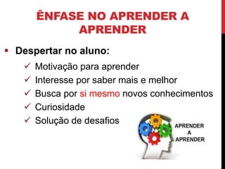 ÊNFASE NO APRENDER A
APRENDER
 Despertar no aluno:
 Motivação para aprender
 Interesse por saber mais e melhor
 Busca por si mesmo novos conhecimentos
 Curiosidade
 Solução de desafios
 
