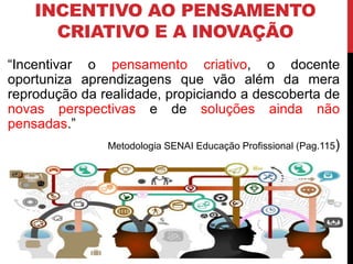 INCENTIVO AO PENSAMENTO
CRIATIVO E A INOVAÇÃO
“Incentivar o pensamento criativo, o docente
oportuniza aprendizagens que vão além da mera
reprodução da realidade, propiciando a descoberta de
novas perspectivas e de soluções ainda não
pensadas.”
Metodologia SENAI Educação Profissional (Pag.115)
 