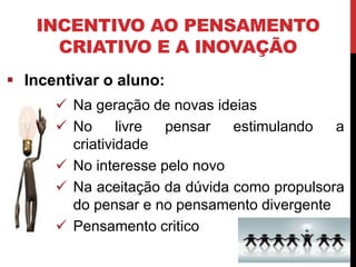 INCENTIVO AO PENSAMENTO
CRIATIVO E A INOVAÇÃO
 Incentivar o aluno:
 Na geração de novas ideias
 No livre pensar estimulando a
criatividade
 No interesse pelo novo
 Na aceitação da dúvida como propulsora
do pensar e no pensamento divergente
 Pensamento critico
 