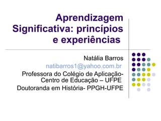 Aprendizagem Significativa: princípios e experiências  Natália Barros [email_address]   Professora do Colégio de Aplicação-Centro de Educação – UFPE  Doutoranda em História- PPGH-UFPE 
