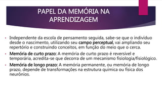 PAPEL DA MEMÓRIA NA 
APRENDIZAGEM 
• Independente da escola de pensamento seguida, sabe-se que o indivíduo 
desde o nascimento, utilizando seu campo perceptual, vai ampliando seu 
repertório e construindo conceitos, em função do meio que o cerca. 
• Memória de curto prazo: A memória de curto prazo é reversível e 
temporária, acredita-se que decorra de um mecanismo fisiologia/fisiológico. 
• Memória de longo prazo: A memória permanente, ou memória de longo 
prazo, depende de transformações na estrutura química ou física dos 
neurônios. 
 
