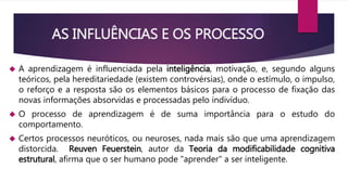 AS INFLUÊNCIAS E OS PROCESSO 
 A aprendizagem é influenciada pela inteligência, motivação, e, segundo alguns 
teóricos, pela hereditariedade (existem controvérsias), onde o estímulo, o impulso, 
o reforço e a resposta são os elementos básicos para o processo de fixação das 
novas informações absorvidas e processadas pelo indivíduo. 
 O processo de aprendizagem é de suma importância para o estudo do 
comportamento. 
 Certos processos neuróticos, ou neuroses, nada mais são que uma aprendizagem 
distorcida. Reuven Feuerstein, autor da Teoria da modificabilidade cognitiva 
estrutural, afirma que o ser humano pode "aprender" a ser inteligente. 
 