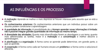 AS INFLUÊNCIAS E OS PROCESSO 
 A motivação: Aprende-se melhor e mais depressa se houver interesse pelo assunto que se está a 
estudar. 
 Os conhecimentos anteriores: Os conhecimentos anteriores que um indivíduo possui sobre um 
assunto podem condicionar a aprendizagem 
 A quantidade de informação: A possibilidade de o Homem aprender novas informações é limitada: 
não é possível integrar grandes quantidades de informação ao mesmo tempo. 
 A diversidade das atividades: Quanto mais diversificadas forem as abordagens a um tema, quanto 
mais diferenciadas as tarefas, maior é a motivação e a concentração e melhor decorre a 
aprendizagem. 
 A planificação e a organização: A forma como se aprende pode determinar, em grande parte, o 
que se aprende. 
 A cooperação: A forma como cada ser humano encara um problema e a forma como o soluciona é 
diferente. 
 