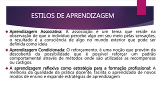 ESTILOS DE APRENDIZAGEM 
 Aprendizagem Associativa: A associação é um tema que reside na 
observação de que o indivíduo percebe algo em seu meio pelas sensações, 
o resultado é a consciência de algo no mundo exterior que pode ser 
definida como ideia 
 Aprendizagem Condicionada: O reforçamento, é uma noção que provém da 
descoberta da possibilidade que é possível reforçar um padrão 
comportamental através de métodos onde são utilizadas as recompensas 
ou castigos. 
 A aprendizagem reflexiva como estratégia para a formação profissional: A 
melhoria da qualidade da prática docente, facilita o aprendizado de novos 
modos de ensino e expande estratégias de aprendizagem 
 