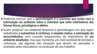  Podemos concluir que a aprendizagem é o processo que evolui com a 
estimulação do ambiente sobre o indivíduo que sofre interferência dos 
fatores físicos, psicológicos e afetivo. 
 Assim, propiciar um ambiente favorável á aprendizagem em que sejam 
trabalhadas a autoestima, a confiança, o respeito mútuo, a valorização do 
aluno/individuo, sem contudo esquecermos da importância de um 
ambiente desafiador, mas que mantenha um nível aceitável de tensões e 
cobranças, são algumas das situações que devem ser pensadas e 
avaliadas pelos educadores na condução do seu trabalho. 
 
