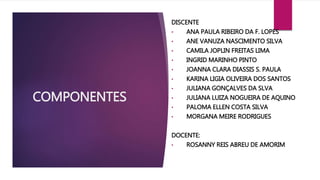 COMPONENTES 
DISCENTE 
• ANA PAULA RIBEIRO DA F. LOPES 
• ANE VANUZA NASCIMENTO SILVA 
• CAMILA JOPLIN FREITAS LIMA 
• INGRID MARINHO PINTO 
• JOANNA CLARA DIASSIS S. PAULA 
• KARINA LIGIA OLIVEIRA DOS SANTOS 
• JULIANA GONÇALVES DA SLVA 
• JULIANA LUIZA NOGUEIRA DE AQUINO 
• PALOMA ELLEN COSTA SILVA 
• MORGANA MEIRE RODRIGUES 
DOCENTE: 
• ROSANNY REIS ABREU DE AMORIM 
 