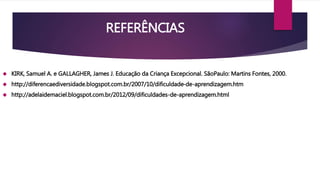 REFERÊNCIAS 
 KIRK, Samuel A. e GALLAGHER, James J. Educação da Criança Excepcional. SãoPaulo: Martins Fontes, 2000. 
 http://diferencaediversidade.blogspot.com.br/2007/10/dificuldade-de-aprendizagem.htm 
 http://adelaidemaciel.blogspot.com.br/2012/09/dificuldades-de-aprendizagem.html 
