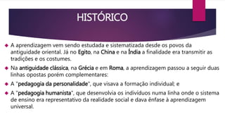 HISTÓRICO 
 A aprendizagem vem sendo estudada e sistematizada desde os povos da 
antiguidade oriental. Já no Egito, na China e na Índia a finalidade era transmitir as 
tradições e os costumes. 
 Na antiguidade clássica, na Grécia e em Roma, a aprendizagem passou a seguir duas 
linhas opostas porém complementares: 
 A "pedagogia da personalidade", que visava a formação individual; e 
 A "pedagogia humanista", que desenvolvia os indivíduos numa linha onde o sistema 
de ensino era representativo da realidade social e dava ênfase à aprendizagem 
universal. 
 