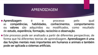 APRENDIZAGEM 
 Aprendizagem é o processo pelo qual 
as competências, habilidades, conhecimentos, comportamento 
ou valores são adquiridos ou modificados, como resultado 
de estudo, experiência, formação, raciocínio e observação. 
 Este processo pode ser analisado a partir de diferentes perspectivas, de 
forma que há diferentes teorias de aprendizagem. Aprendizagem é uma 
das funções mentais mais importantes em humanos e animais e também 
pode ser aplicada a sistemas artificiais. 
 