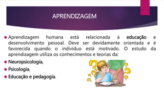 APRENDIZAGEM 
 Aprendizagem humana está relacionada à educação e 
desenvolvimento pessoal. Deve ser devidamente orientada e é 
favorecida quando o indivíduo está motivado. O estudo da 
aprendizagem utiliza os conhecimentos e teorias da: 
Neuropsicologia, 
 Psicologia, 
 Educação e pedagogia. 
 
